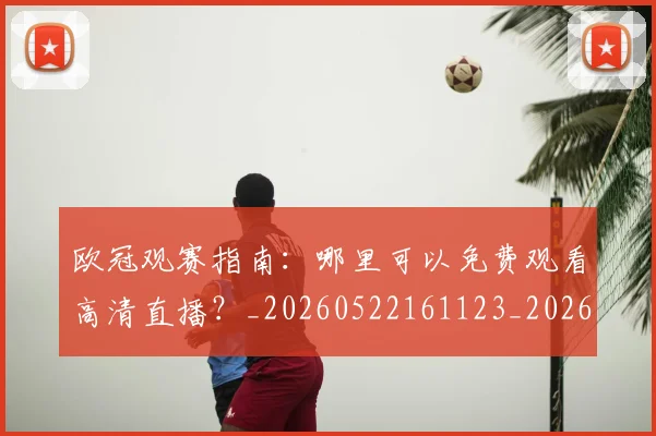 欧冠观赛指南：哪里可以免费观看高清直播？_20260522161123_20260707151719_20260801164936